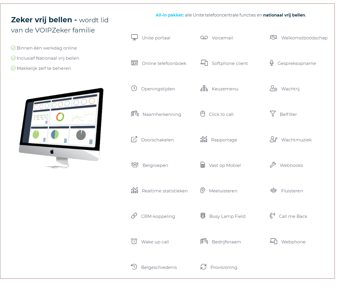 VOIP TELEFONIE: Unite portaal,  Voicemail, Welkomstboodschap, Online telefoonboek, Softphone client, Gespreksopname, Openingstijden,  Keuzemenu,  Wachtrij, Naamherkenning, Click to call,  Belfilter, Doorschakelen, Rapportage,  Wachtmuziek, Belgroepen,  Vast op Mobiel,  Webhooks,  Realtime statistieken, Meeluisteren, Fluisteren,  CRM-koppeling, Busy Lamp Field, Call me Back,  Wake up call, Bedrijfsnaam, Webphone, Belgeschiedenis, Provisioning